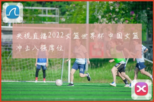 央视直播2022女篮世界杯 中国女篮冲击八强席位