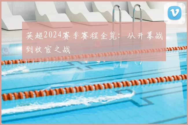 英超2024赛季赛程全览：从开幕战到收官之战