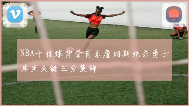 NBA十佳球背景音乐詹姆斯绝杀勇士库里关键三分集锦