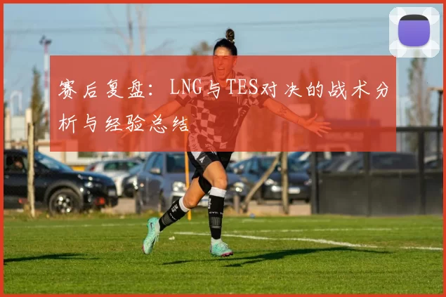 赛后复盘:LNG与TES对决的战术分析与经验总结