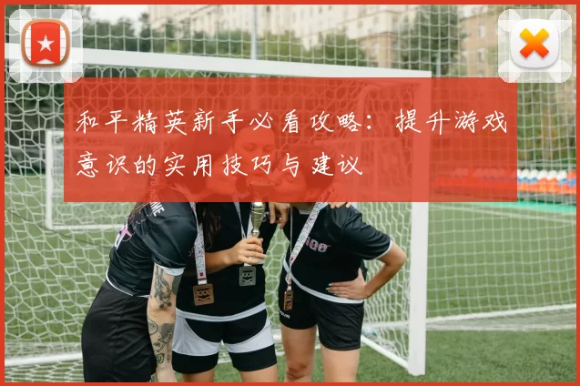 和平精英新手必看攻略：提升游戏意识的实用技巧与建议