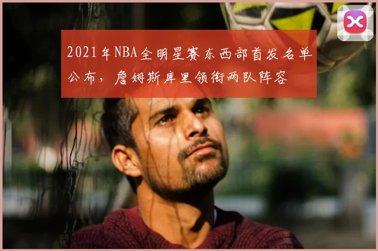 2021年NBA全明星赛东西部首发名单公布，詹姆斯库里领衔两队阵容