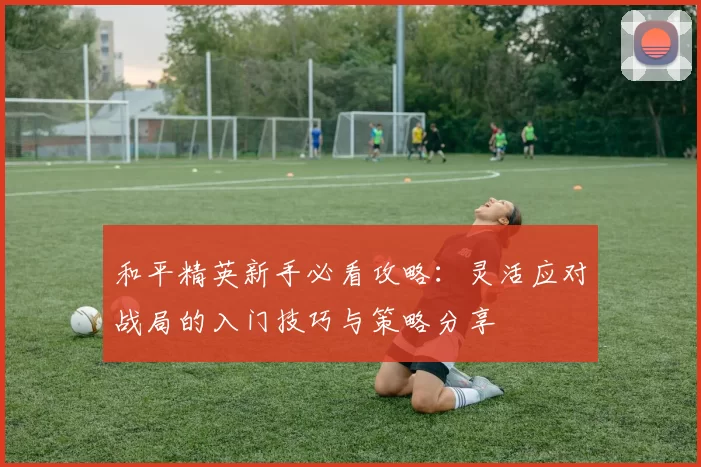 和平精英新手必看攻略：灵活应对战局的入门技巧与策略分享