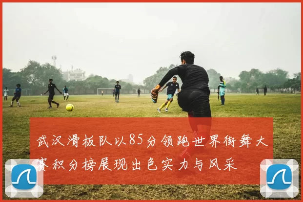 武汉滑板队以85分领跑世界街舞大赛积分榜展现出色实力与风采