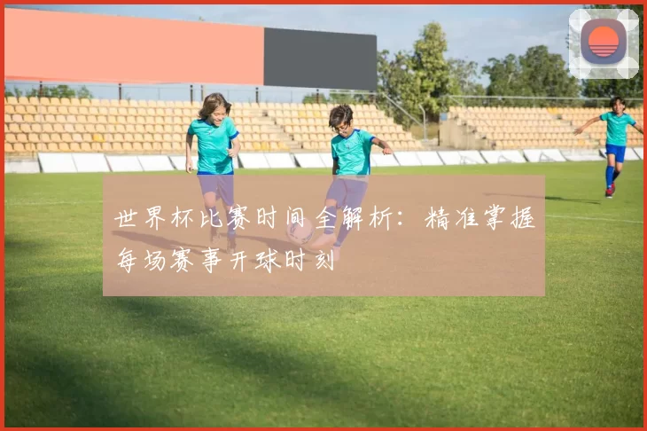 世界杯比赛时间全解析：精准掌握每场赛事开球时刻
