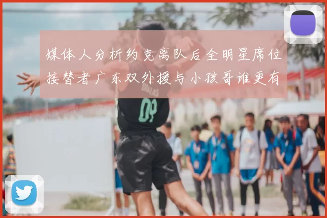 媒体人分析约克离队后全明星席位接替者广东双外援与小孩哥谁更有希望