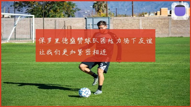 保罗里德盛赞球队团结力场下友谊让我们更加紧密相连
