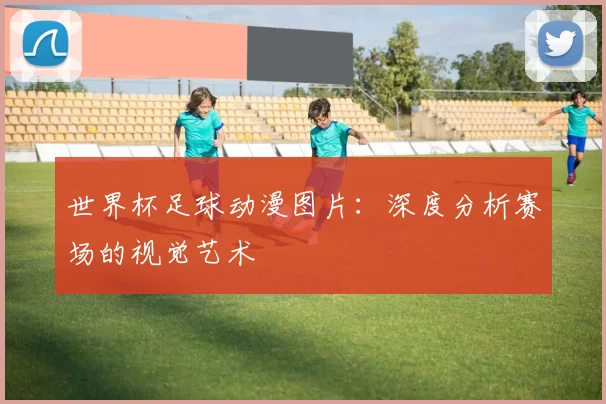 世界杯足球动漫图片：深度分析赛场的视觉艺术