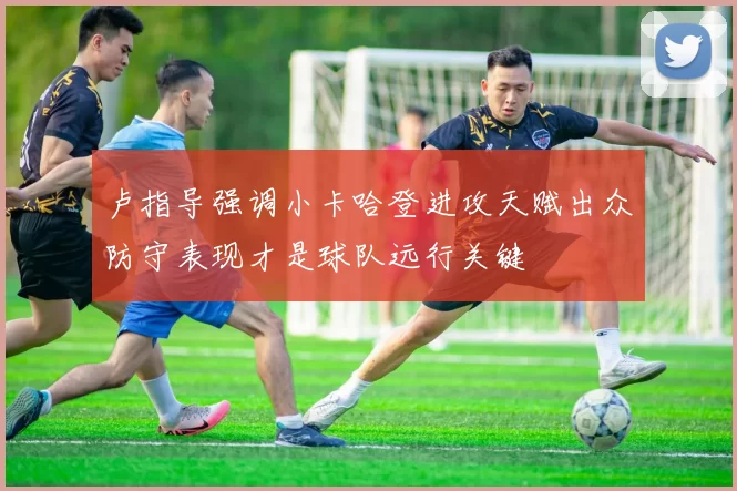 卢指导强调小卡哈登进攻天赋出众防守表现才是球队远行关键