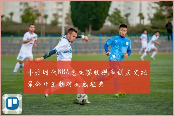 乔丹时代NBA总决赛收视率创历史纪录公牛王朝对决成经典