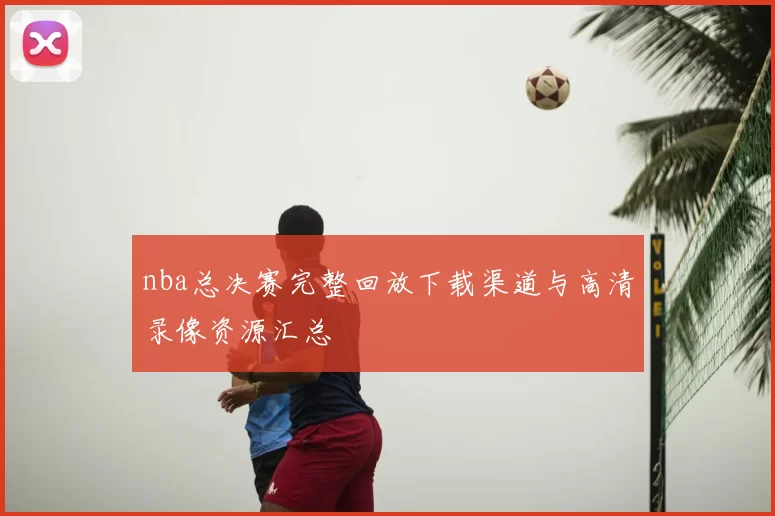 nba总决赛完整回放下载渠道与高清录像资源汇总