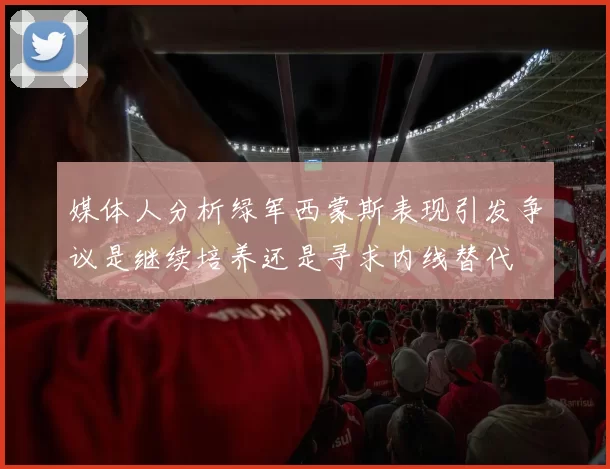 媒体人分析绿军西蒙斯表现引发争议是继续培养还是寻求内线替代