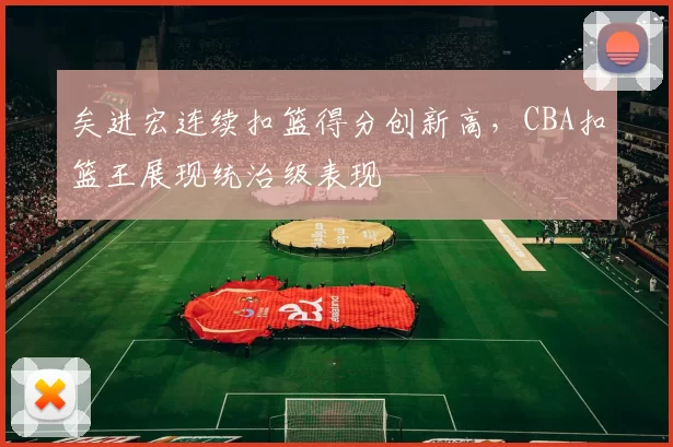矣进宏连续扣篮得分创新高，CBA扣篮王展现统治级表现