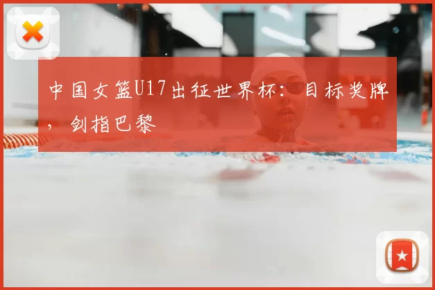 中国女篮U17出征世界杯：目标奖牌，剑指巴黎