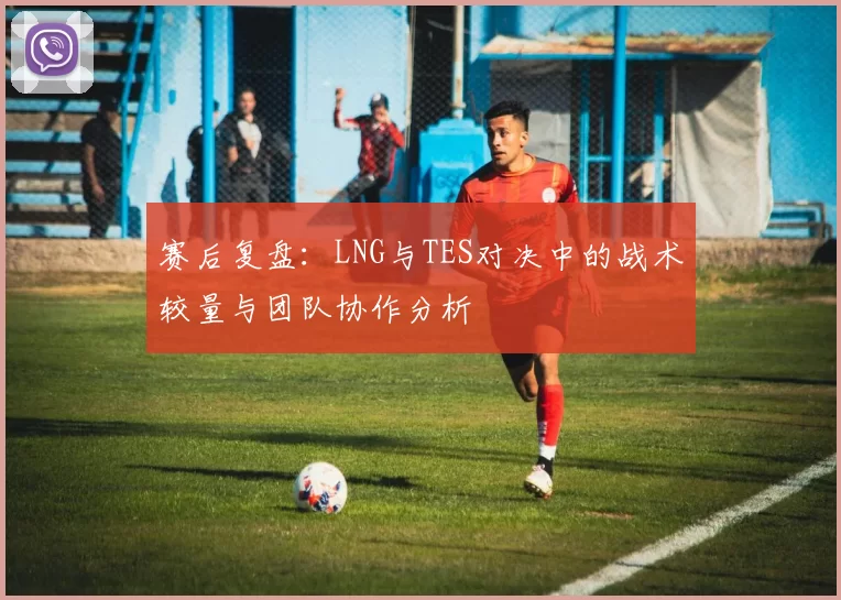 赛后复盘:LNG与TES对决中的战术较量与团队协作分析