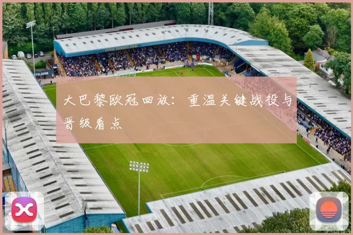 大巴黎欧冠回放：重温关键战役与晋级看点