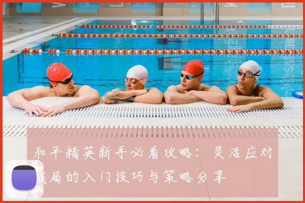 和平精英新手必看攻略：灵活应对战局的入门技巧与策略分享