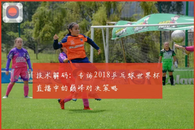 技术解码：专访2018乒乓球世界杯直播中的巅峰对决策略