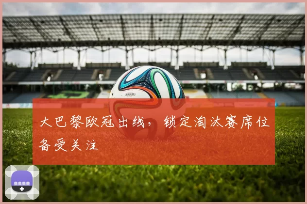 大巴黎欧冠出线,锁定淘汰赛席位备受关注