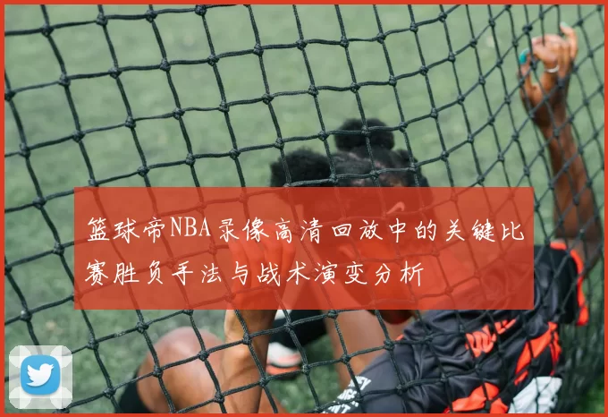 篮球帝NBA录像高清回放中的关键比赛胜负手法与战术演变分析