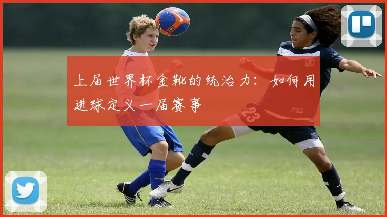 上届世界杯金靴的统治力：如何用进球定义一届赛事