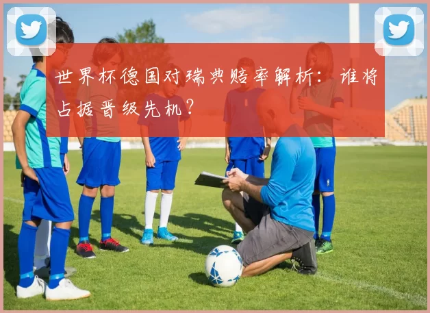 世界杯德国对瑞典赔率解析：谁将占据晋级先机？