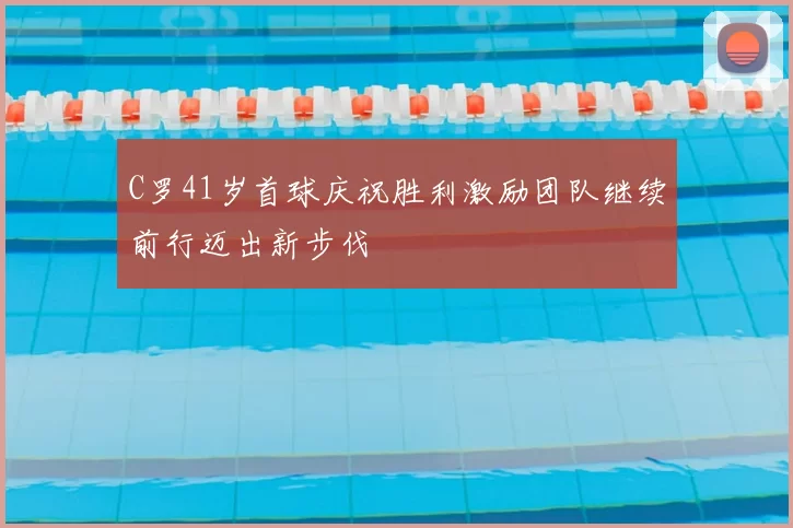 C罗41岁首球庆祝胜利激励团队继续前行迈出新步伐