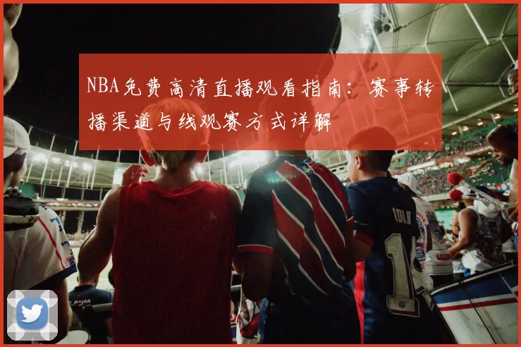 NBA免费高清直播观看指南:赛事转播渠道与线观赛方式详解