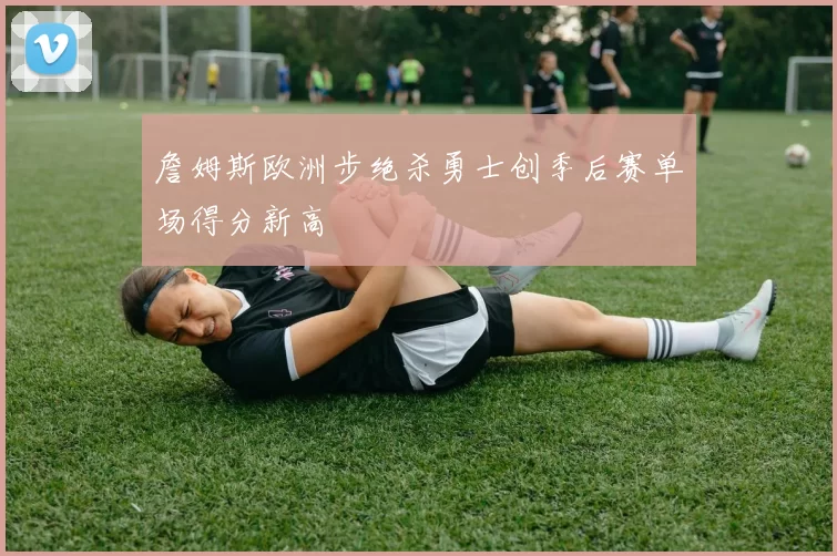 詹姆斯欧洲步绝杀勇士创季后赛单场得分新高