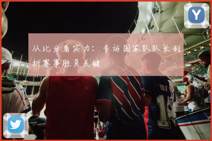 从比分看实力：专访国家队队长剖析赛事胜负关键