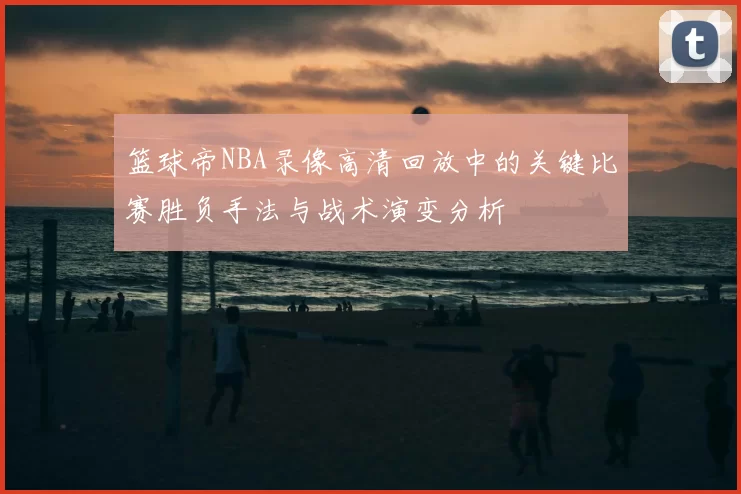 篮球帝NBA录像高清回放中的关键比赛胜负手法与战术演变分析