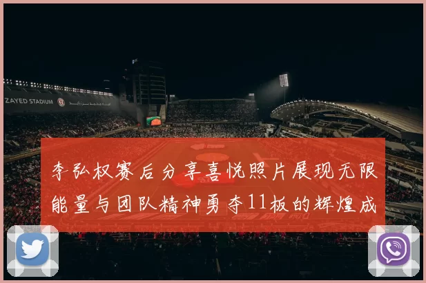 李弘权赛后分享喜悦照片展现无限能量与团队精神勇夺11板的辉煌成就