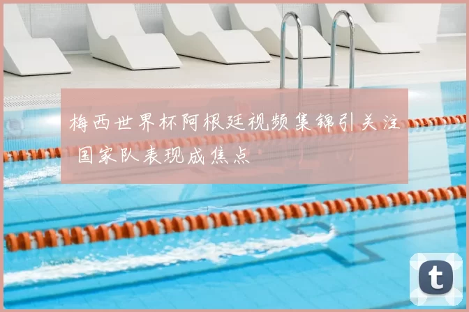 梅西世界杯阿根廷视频集锦引关注 国家队表现成焦点