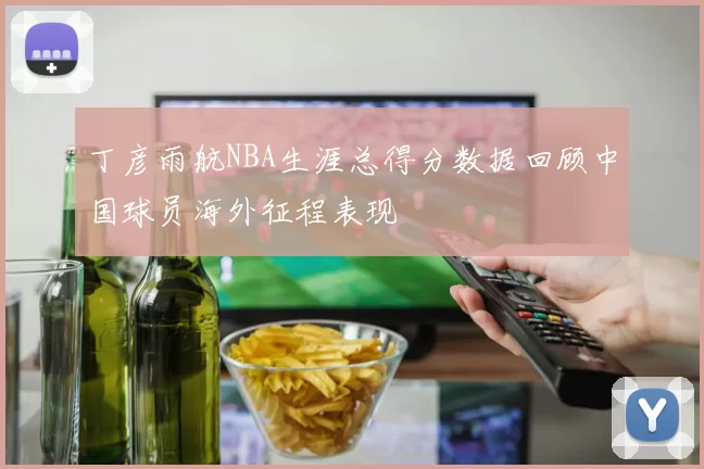 丁彦雨航NBA生涯总得分数据回顾中国球员海外征程表现