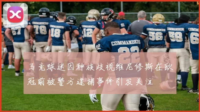 马竞球迷因种族歧视维尼修斯在欧冠前被警方逮捕事件引发关注