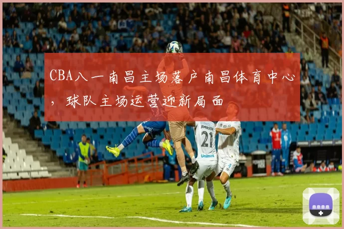 CBA八一南昌主场落户南昌体育中心，球队主场运营迎新局面