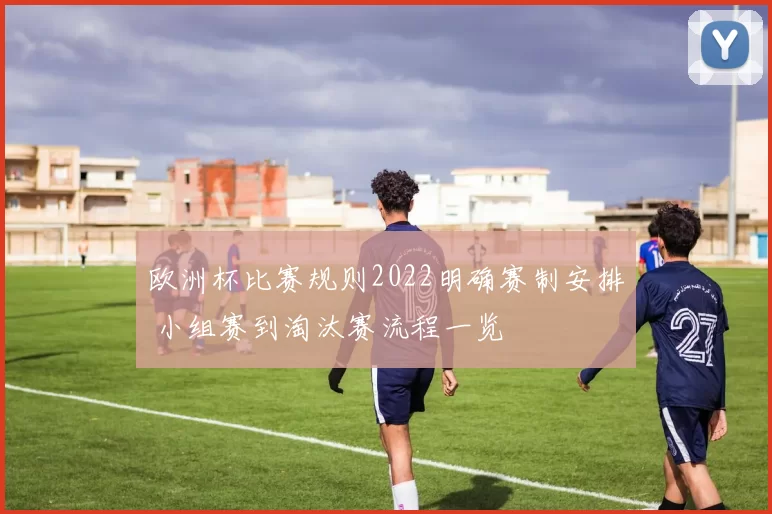 欧洲杯比赛规则2022明确赛制安排 小组赛到淘汰赛流程一览