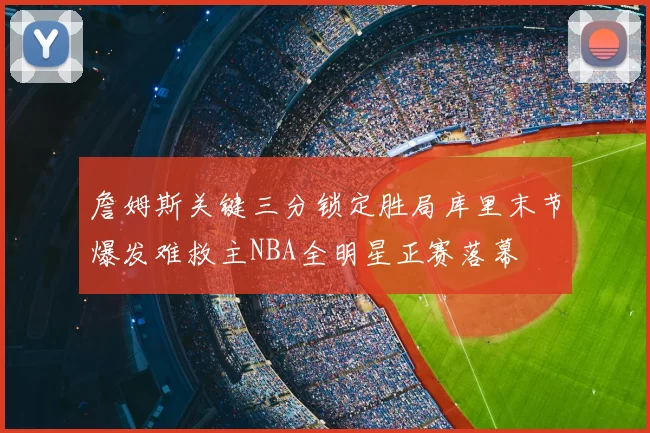 詹姆斯关键三分锁定胜局库里末节爆发难救主NBA全明星正赛落幕