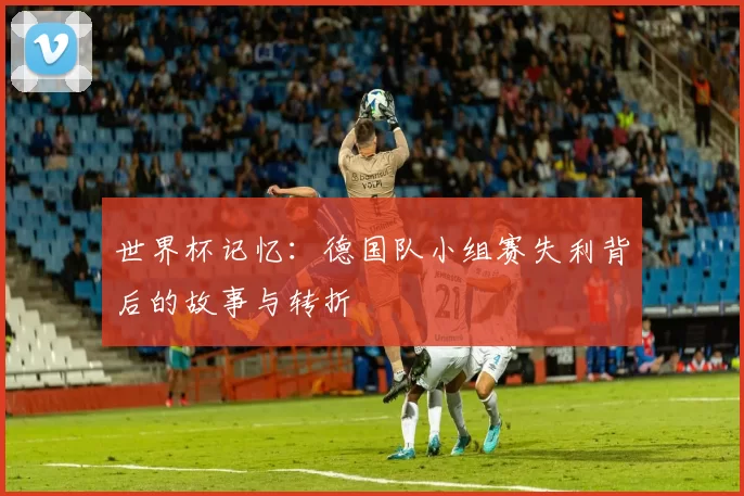 世界杯记忆：德国队小组赛失利背后的故事与转折