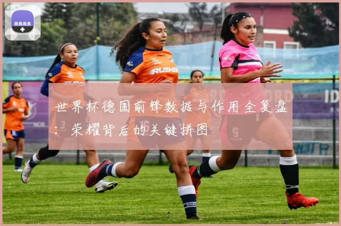 世界杯德国前锋数据与作用全复盘：荣耀背后的关键拼图