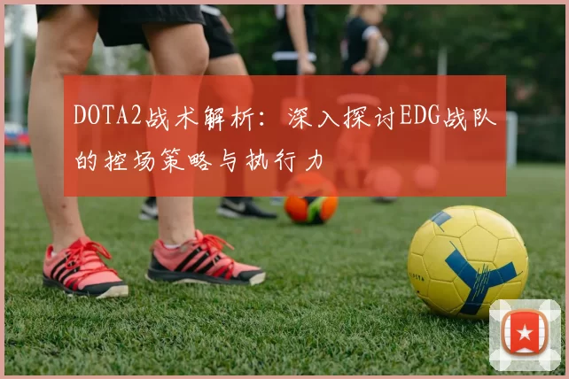 DOTA2战术解析：深入探讨EDG战队的控场策略与执行力